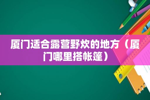 厦门适合露营野炊的地方（厦门哪里搭帐篷）