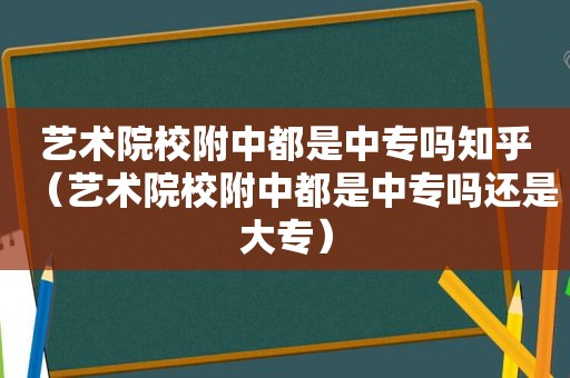 艺术院校附中都是中专吗知乎（艺术院校附中都是中专吗还是大专）