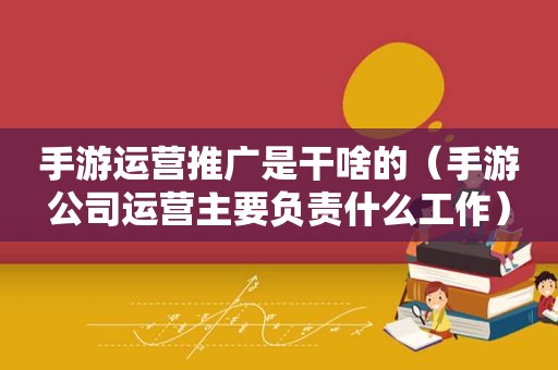 手游运营推广是干啥的（手游公司运营主要负责什么工作）