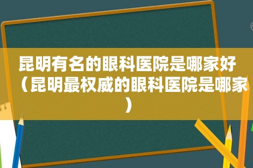 昆明有名的眼科医院是哪家好（昆明最权威的眼科医院是哪家）