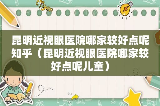 昆明近视眼医院哪家较好点呢知乎（昆明近视眼医院哪家较好点呢儿童）