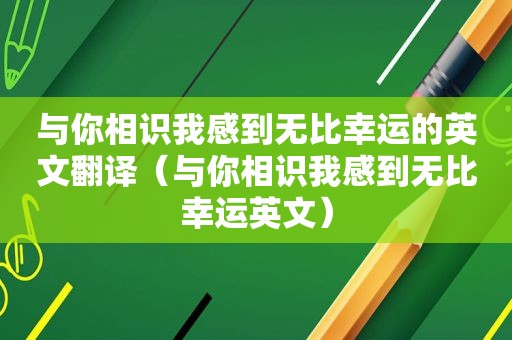 与你相识我感到无比幸运的英文翻译（与你相识我感到无比幸运英文）