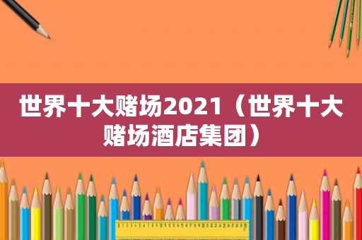 世界十大 *** 2021（世界十大 *** 酒店集团）