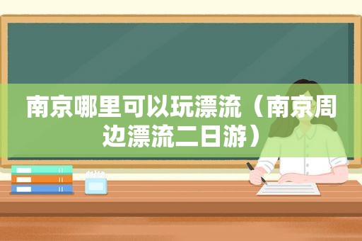 南京哪里可以玩漂流（南京周边漂流二日游）