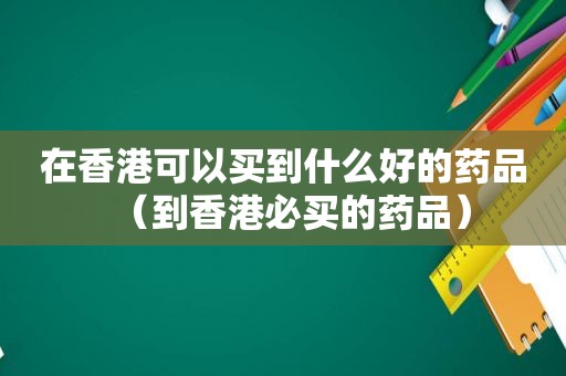 在香港可以买到什么好的药品（到香港必买的药品）