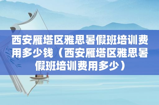 西安雁塔区雅思暑假班培训费用多少钱（西安雁塔区雅思暑假班培训费用多少）