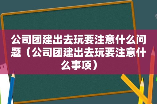 公司团建出去玩要注意什么问题（公司团建出去玩要注意什么事项）