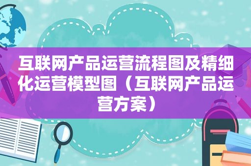 互联网产品运营流程图及精细化运营模型图（互联网产品运营方案）