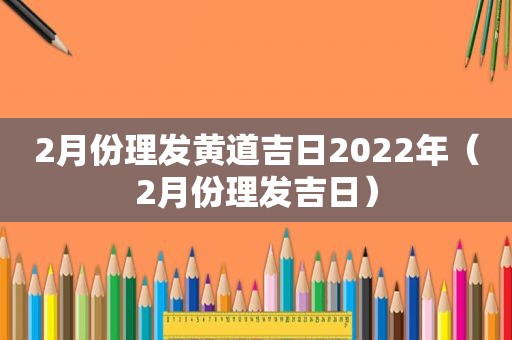 2月份理发黄道吉日2022年（2月份理发吉日）