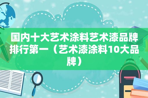 国内十大艺术涂料艺术漆品牌排行第一（艺术漆涂料10大品牌）