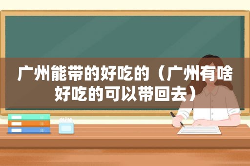 广州能带的好吃的（广州有啥好吃的可以带回去）