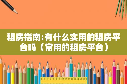 租房指南:有什么实用的租房平台吗（常用的租房平台）