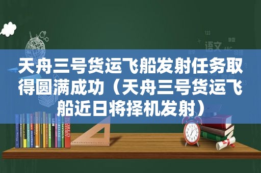 天舟三号货运飞船发射任务取得圆满成功（天舟三号货运飞船近日将择机发射）