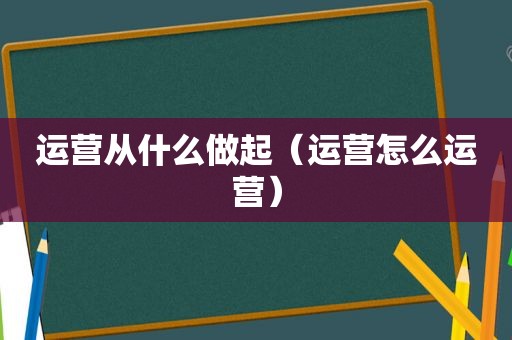 运营从什么做起（运营怎么运营）