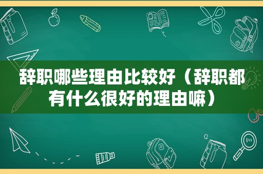 辞职哪些理由比较好（辞职都有什么很好的理由嘛）