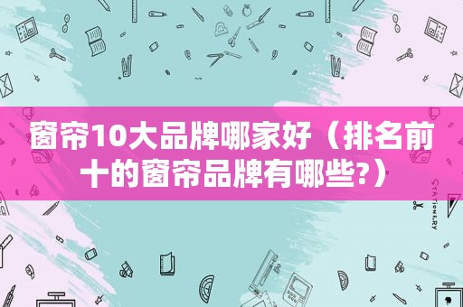 窗帘10大品牌哪家好（排名前十的窗帘品牌有哪些?）