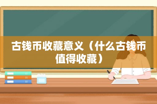 古钱币收藏意义（什么古钱币值得收藏）