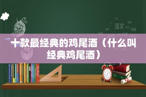 十款最经典的鸡尾酒（什么叫经典鸡尾酒）