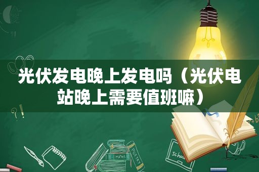 光伏发电晚上发电吗（光伏电站晚上需要值班嘛）