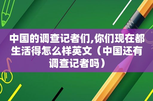 中国的调查记者们,你们现在都生活得怎么样英文（中国还有调查记者吗）