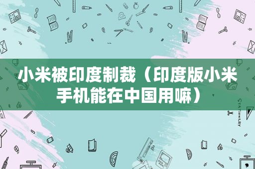 小米被印度制裁（印度版小米手机能在中国用嘛）