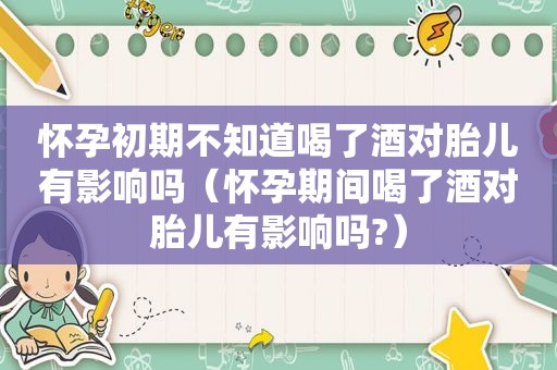 怀孕初期不知道喝了酒对胎儿有影响吗（怀孕期间喝了酒对胎儿有影响吗?）