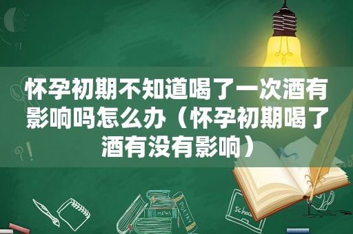 怀孕初期不知道喝了一次酒有影响吗怎么办（怀孕初期喝了酒有没有影响）