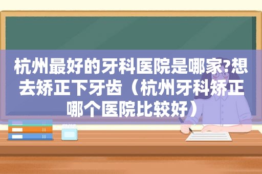 杭州最好的牙科医院是哪家?想去矫正下牙齿（杭州牙科矫正哪个医院比较好）