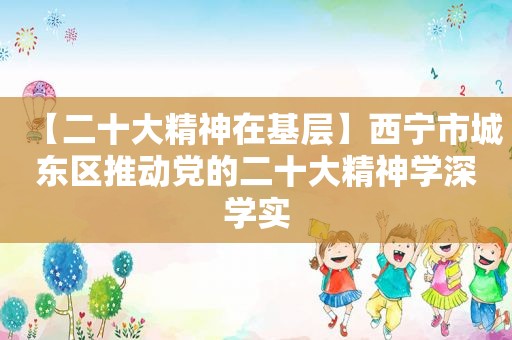 【二十大精神在基层】西宁市城东区推动党的二十大精神学深学实