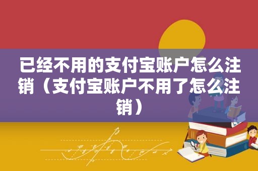 已经不用的支付宝账户怎么注销（支付宝账户不用了怎么注销）