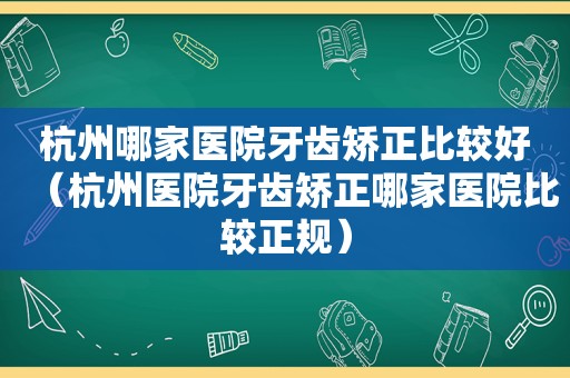 杭州哪家医院牙齿矫正比较好（杭州医院牙齿矫正哪家医院比较正规）