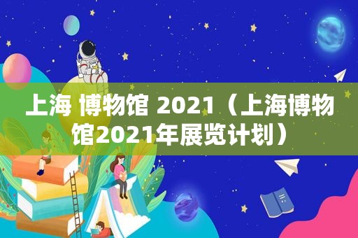 上海 博物馆 2021（上海博物馆2021年展览计划）