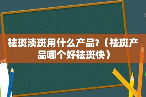 祛斑淡斑用什么产品?（祛斑产品哪个好祛斑快）