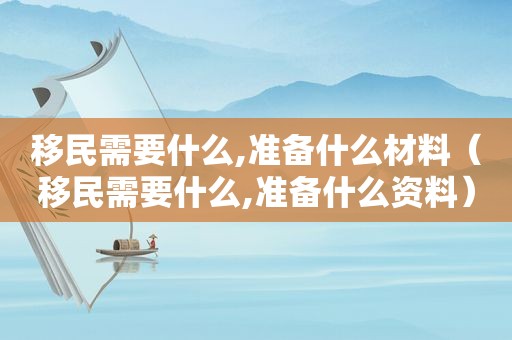 移民需要什么,准备什么材料（移民需要什么,准备什么资料）