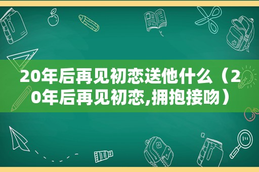 20年后再见初恋送他什么（20年后再见初恋,拥抱接吻）