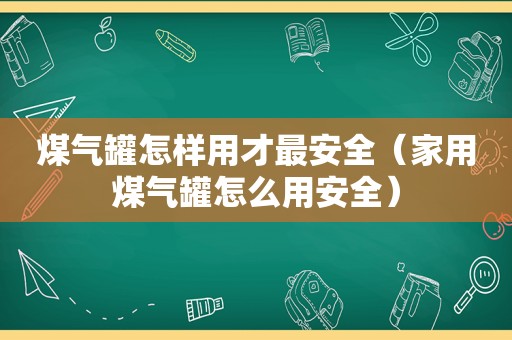 煤气罐怎样用才最安全（家用煤气罐怎么用安全）