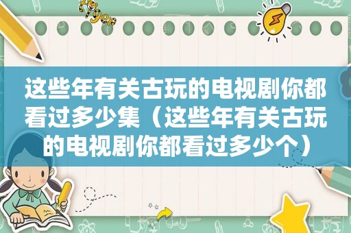 这些年有关古玩的电视剧你都看过多少集（这些年有关古玩的电视剧你都看过多少个）