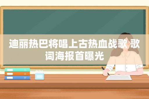 迪丽热巴将唱上古热血战歌 歌词海报首曝光