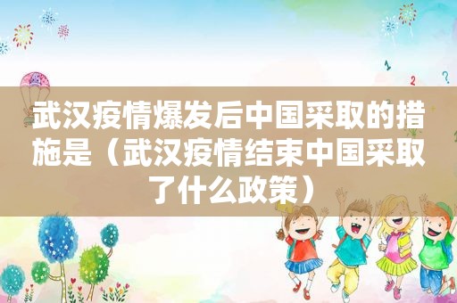 武汉疫情爆发后中国采取的措施是（武汉疫情结束中国采取了什么政策）