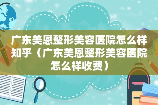 广东美恩整形美容医院怎么样知乎（广东美恩整形美容医院怎么样收费）