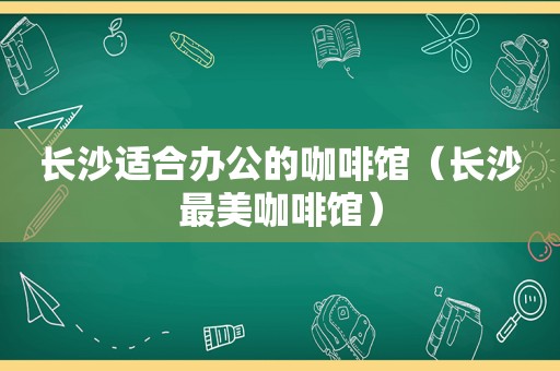 长沙适合办公的咖啡馆（长沙最美咖啡馆）