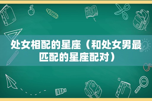 处女相配的星座（和处女男最匹配的星座配对）