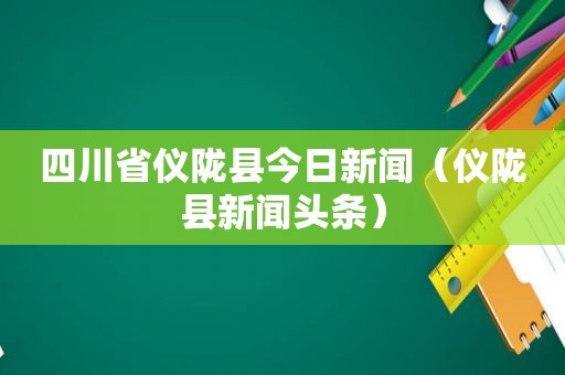 四川省仪陇县今日新闻（仪陇县新闻头条）