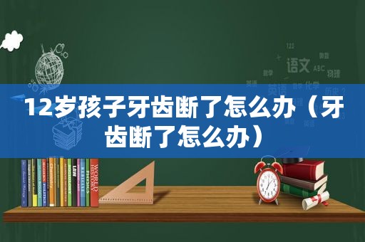 12岁孩子牙齿断了怎么办（牙齿断了怎么办）