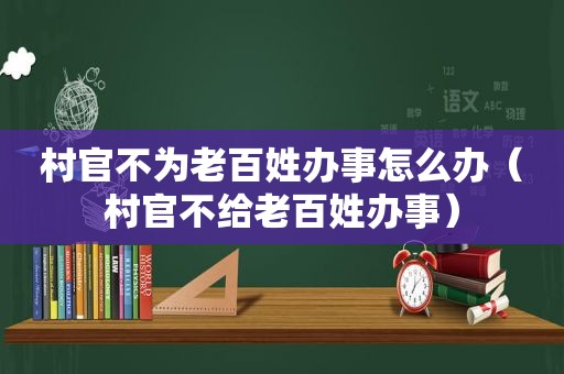 村官不为老百姓办事怎么办（村官不给老百姓办事）