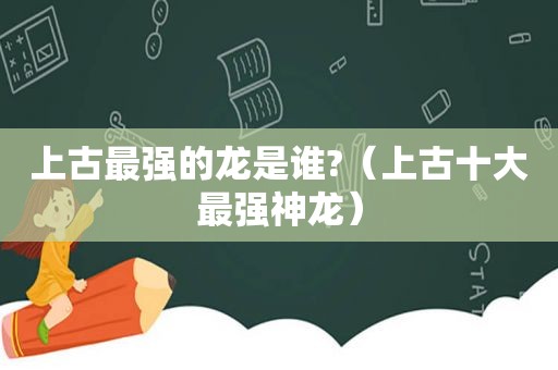 上古最强的龙是谁?（上古十大最强神龙）