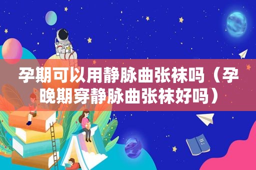 孕期可以用静脉曲张袜吗（孕晚期穿静脉曲张袜好吗）