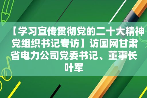 【学习宣传贯彻党的二十大精神 党组织书记专访】访国网甘肃省电力公司党委书记、董事长叶军