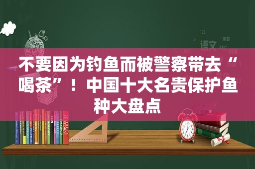 不要因为钓鱼而被警察带去“喝茶”！中国十大名贵保护鱼种大盘点