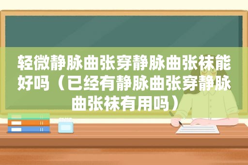 轻微静脉曲张穿静脉曲张袜能好吗（已经有静脉曲张穿静脉曲张袜有用吗）